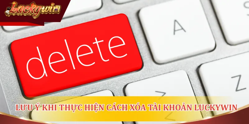 Điều lưu ý quan trọng khi thực hiện cách xóa tài khoản LUCKYWIN